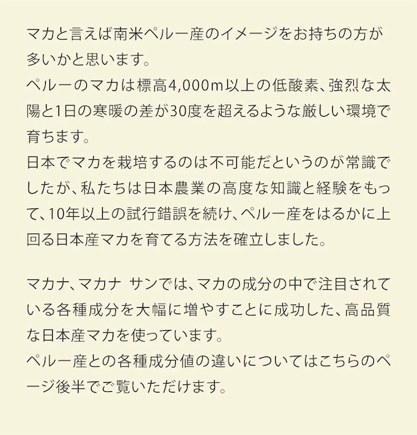 マカと言えば南米ペルー産のイメージをお持ちの方が多いかと思います。ペルーのマカは標高4,000m以上の低酸素、強烈な太陽と1日の寒暖の差が30度を超えるような厳しい環境で育ちます。日本でマカを栽培するのは不可能だというのが常識でしたが、私たちは日本農業の高度な知識と経験をもって、10年以上の試行錯誤を続け、ペルー産をはるかに上回る日本産マカを育てる方法を確立しました。マカナ、マカナ サンではマカの成分の中で注目されている各種成分を大幅に増やすことに成功した、この高品質な日本産マカを使っています 。ペルー産との各種成分値の違いについてはこちらのページ後半でご覧いただけます。