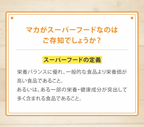 マカがスーパーフードなのはご存知でしょうか？※日本スーパーフード協会 HP参照《 スーパーフードの定義 》栄養バランスに優れ、一般的な食品より栄養価が高い食品であること。 あるいは、ある一部の栄養・健康成分が突出して多く含まれる食品であること。