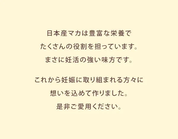 日本産マカは豊富な栄養でたくさんの役割を担っています。まさに妊活の強い味方です。これから妊娠に取り組まれる方々に想いを込めて作りました。是非ご愛用ください。