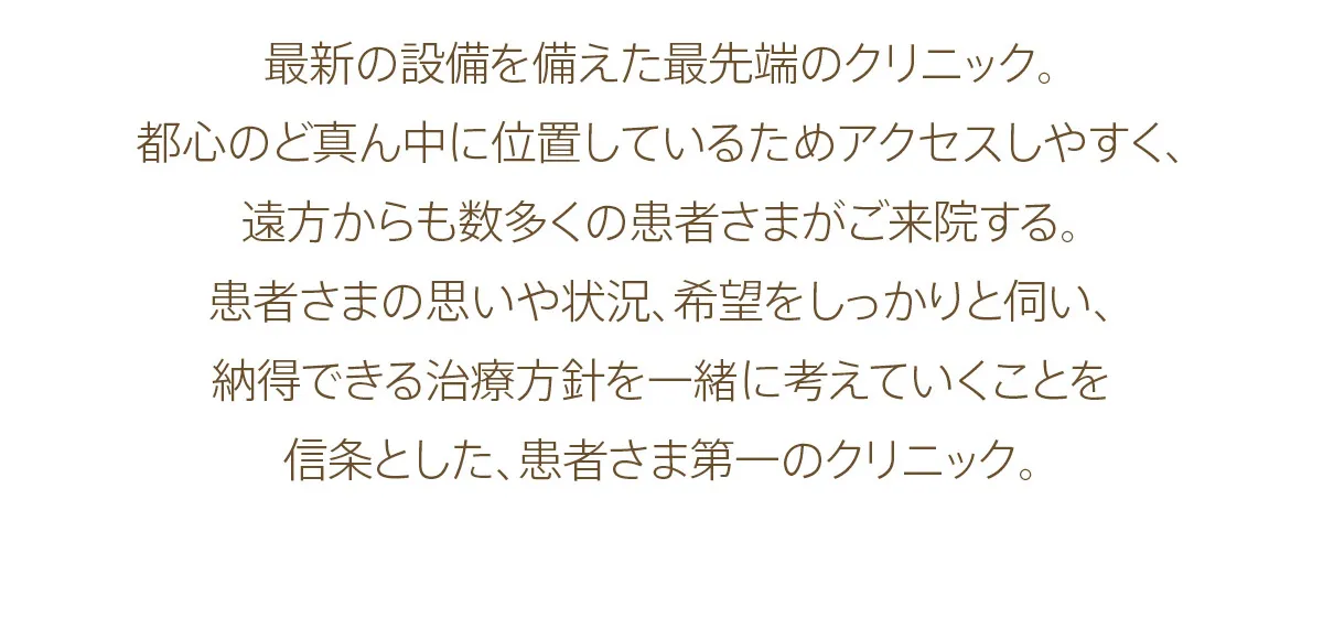 最新の設備を備えた最先端のクリニック。都心のど真ん中に位置しているためアクセスしやすく、遠方からも数多くの患者さまがご来院する。患者さまの思いや状況、希望をしっかりと伺い、納得できる治療方針を一緒に考えていくことを信条とした、患者さま第一のクリニック。