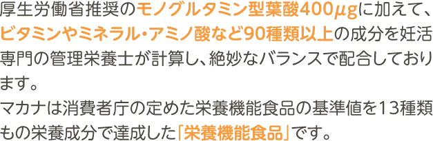 厚生労働省推奨のモノグルタミン型葉酸400μgに加えて、ビタミンやミネラル・アミノ酸など90種類以上の成分を妊活専門の管理栄養士が計算し、絶妙なバランスで配合しております。マカナは消費者庁の定めた栄養機能食品の基準値を13種類もの栄養成分で達成した「栄養機能食品」です。