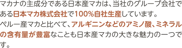 マカナの主成分である日本産マカは、当社のグループ会社である日本マカ株式会社で100％自社生産しています。ペルー産マカと比べて、アルギニンなどのアミノ酸、ミネラルの含有量が豊富なことも日本産マカの大きな魅力の一つです。