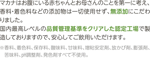 マカナはお腹にいる赤ちゃんとお母さんのことを第一に考え、香料・着色料などの添加物は一切使用せず、無添加にこだわりました。国内最高レベルの品質管理基準をクリアした認定工場で製造しておりますので、安心してご飲用いただけます。