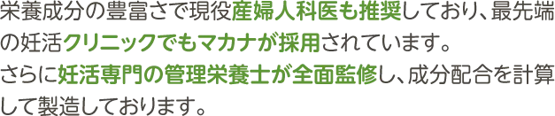 栄養成分の豊富さで現役産婦人科医も推奨しており、最先端の妊活クリニックでもマカナが採用されています。さらに妊活専門の管理栄養士が全面監修し、成分配合を計算して製造しております。