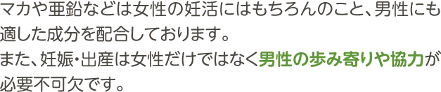 マカや亜鉛などは女性の妊活にはもちろんのこと、男性にも適した成分を配合しております。また、妊娠・出産は女性だけではなく男性の歩み寄りや協力が必要不可欠です。マカナはご夫婦協力セットなどを展開しており、ご夫婦で一緒にご飲用いただくことをおすすめしております。