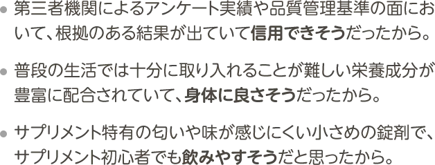 ・第三者機関によるアンケート実績や品質管理基準の面において、根拠のある結果が出ていて信用できそうだったから。・普段の生活では十分に取り入れることが難しい栄養成分が豊富に配合されていて、身体に良さそうだったから。・サプリメント特有の匂いや味が感じにくい小さめの錠剤で、サプリメント初心者でも飲みやすそうだと思ったから。