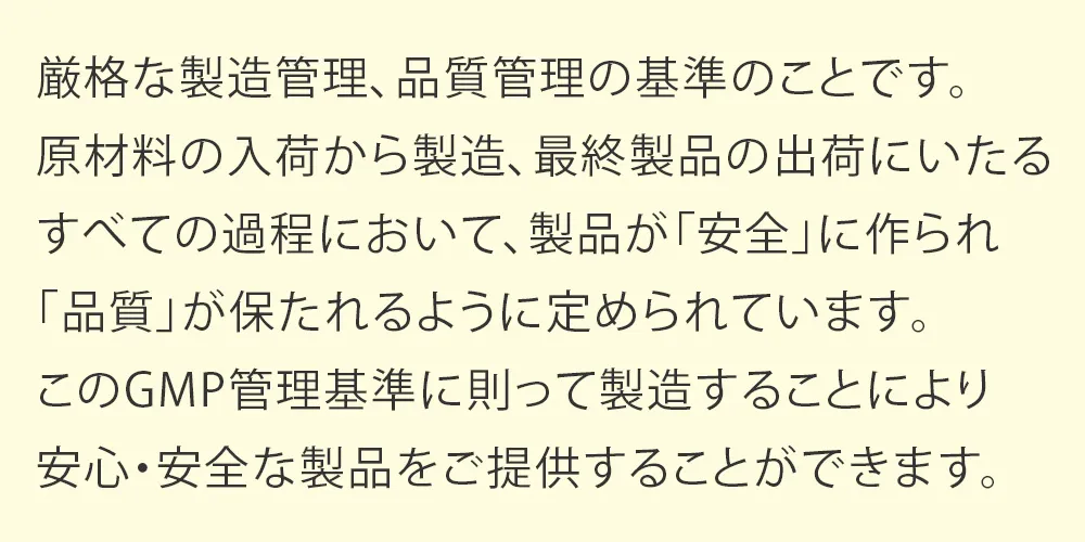 厳格な製造管理、品質管理の基準のことです。原材料の入荷から製造、最終製品の出荷にいたるすべての過程において、製品が「安全」に作られ「品質」が保たれるように定められています。このGMP管理基準に則って製造することにより安心・安全な製品をご提供することができます。