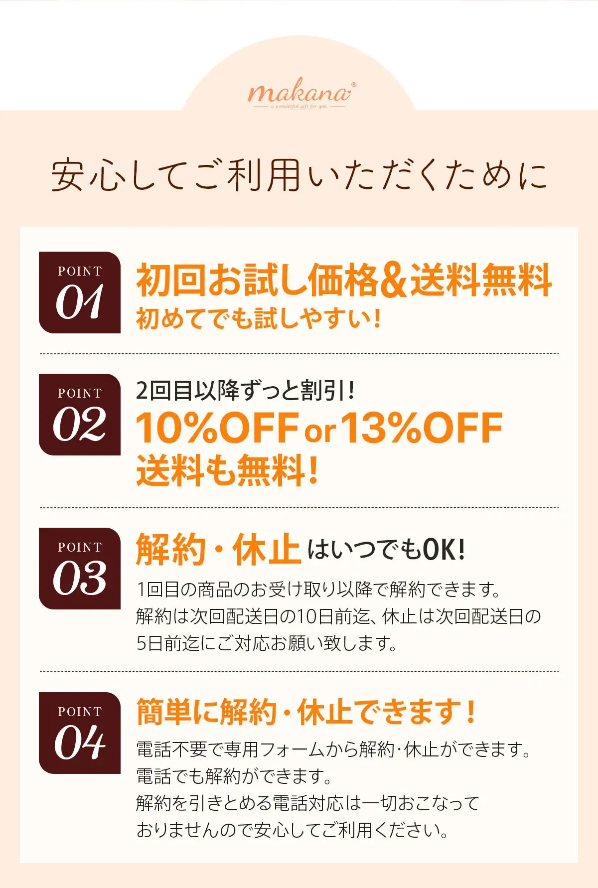 【安心してご利用いただくために】POINT1：初回お試し価格&送料無料。試しやすい!POINT2：2回目以降ずっと割引!10%OFFor13%OFF!送料も無料!POINT3：解約・休止はいつでもOK!1回目の商品のお受け取り以降で解約できます。 解約は次回配送日の10日前迄、休止は次回配送日の5営業日前迄にご対応お願い致します。POINT4：簡単に解約・休止できます!電話不要で専用フォームから解約・休止ができます。電話でも解約ができます。解約を引きとめる電話対応は一切おこなっておりませんので安心してご利用ください。