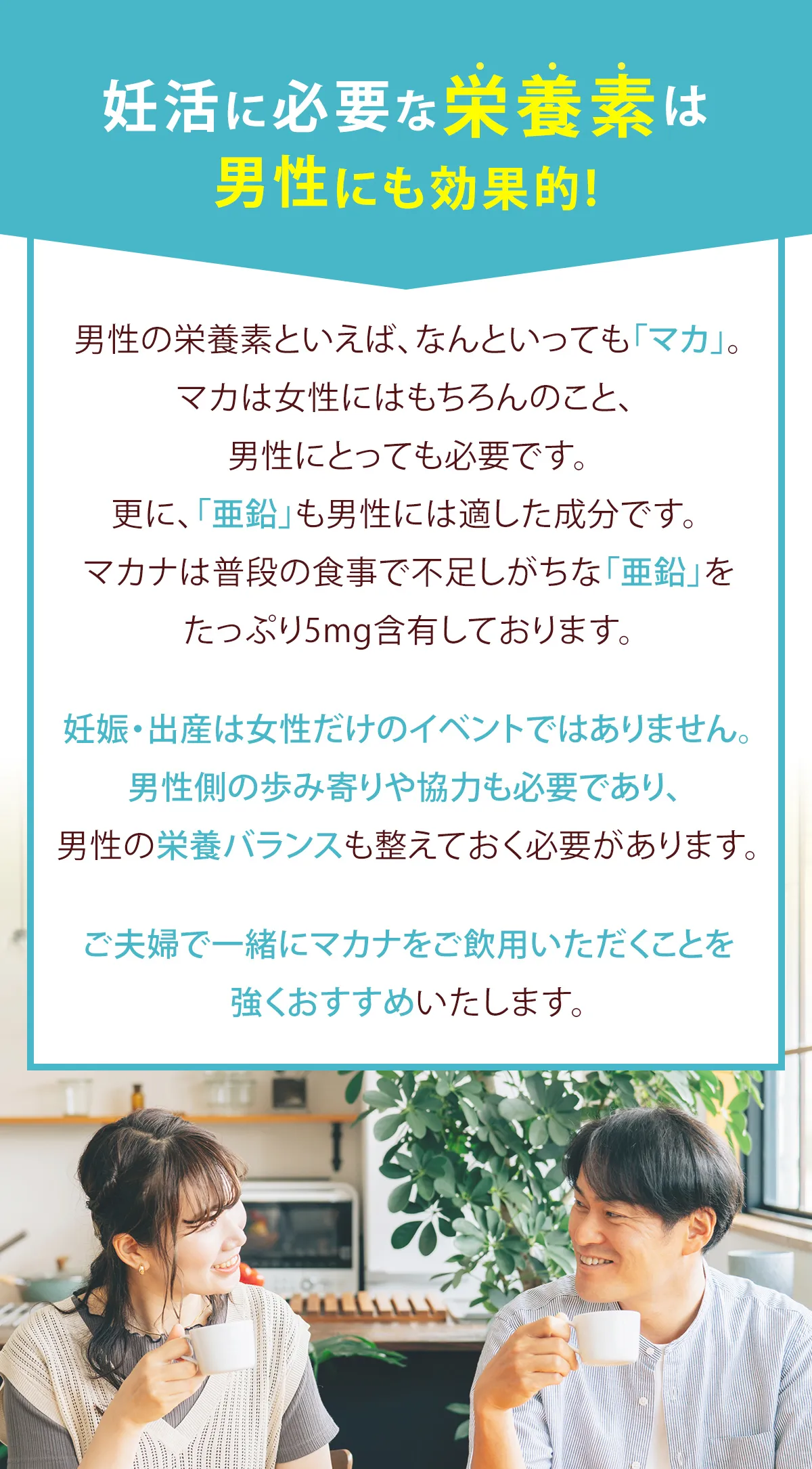 妊活に必要な栄養素は男性にも効果的！男性の栄養素といえば、なんといっても「マカ」。マカは女性はもちろんのこと、男性にとっても必要です。さらに、「亜鉛」も男性には適した成分です。makanaは普段の食事で不足しがちな「亜鉛」をたっぷり5mg含有しております。