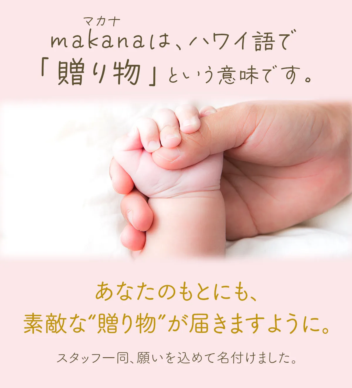 makana（マカナ）は、ハワイ語で「贈り物」という意味です。あなたのもとにも、素敵な“贈り物”が届きますように。スタッフ一同、願いを込めて名付けました。